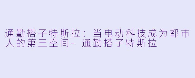 通勤搭子特斯拉:当电动科技成为都市人的第三空间-通勤搭子特斯拉
