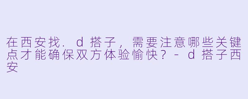 在西安找.d搭子,需要注意哪些关键点才能确保双方体验愉快?-d搭子西安