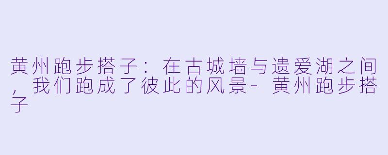 黄州跑步搭子:在古城墙与遗爱湖之间,我们跑成了彼此的风景-黄州跑步搭子