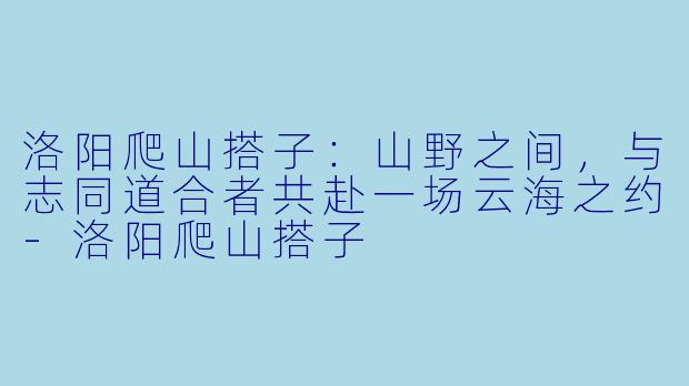 洛阳爬山搭子:山野之间,与志同道合者共赴一场云海之约-洛阳爬山搭子