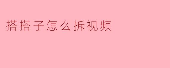 搭搭子怎么拆视频：从“合拍”到“拆解”的实用指南