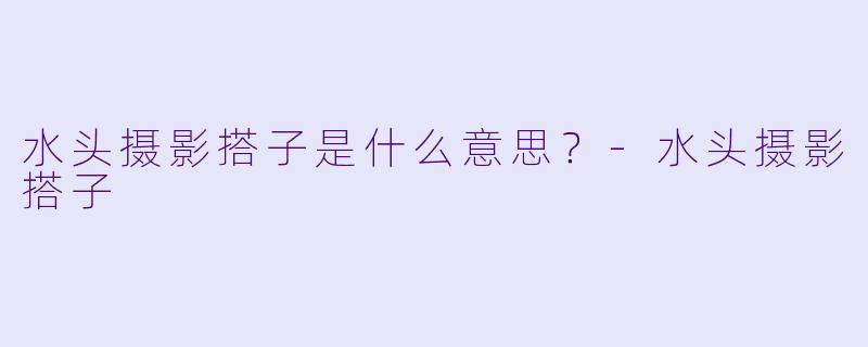 水头摄影搭子是什么意思？-水头摄影搭子