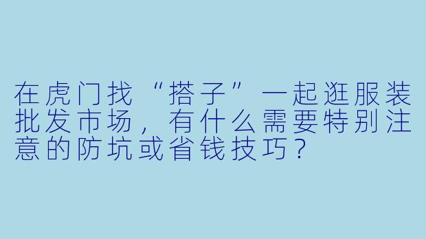 在虎门找“搭子”一起逛服装批发市场,有什么需要特别注意的防坑或省钱技巧?