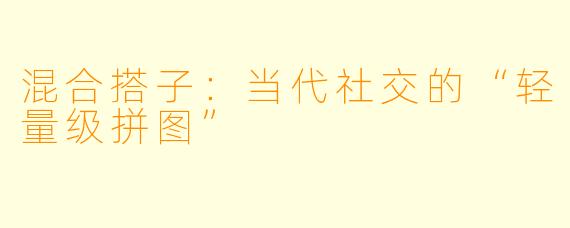 混合搭子：当代社交的“轻量级拼图”