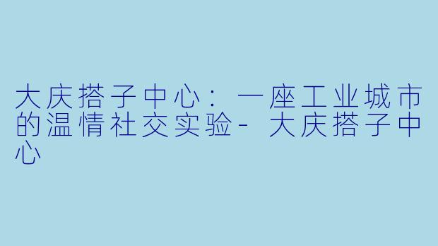 大庆搭子中心:一座工业城市的温情社交实验-大庆搭子中心