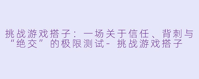 挑战游戏搭子:一场关于信任、背刺与“绝交”的极限测试-挑战游戏搭子