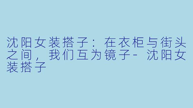 沈阳女装搭子：在衣柜与街头之间，我们互为镜子