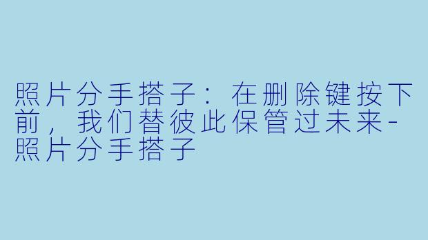 照片分手搭子:在删除键按下前,我们替彼此保管过未来-照片分手搭子