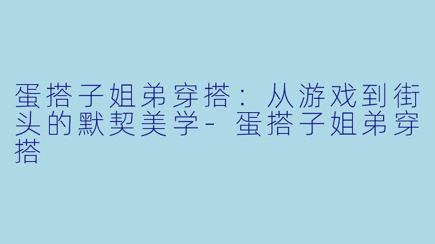 蛋搭子姐弟穿搭:从游戏到街头的默契美学-蛋搭子姐弟穿搭