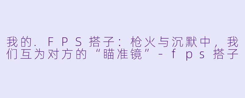 我的.FPS搭子：枪火与沉默中，我们互为对方的“瞄准镜”-fps搭子