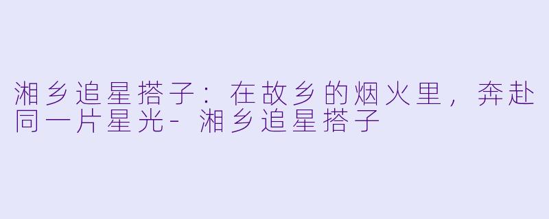 湘乡追星搭子:在故乡的烟火里,奔赴同一片星光-湘乡追星搭子