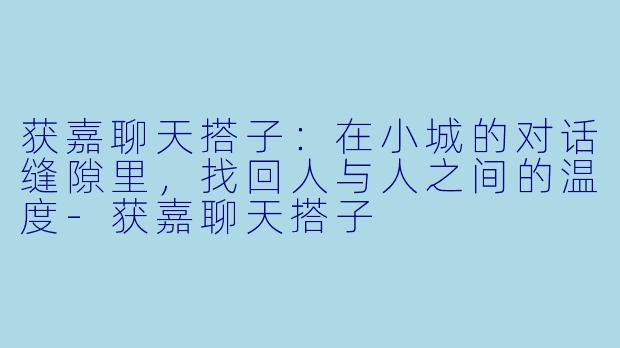 获嘉聊天搭子：在小城的对话缝隙里，找回人与人之间的温度