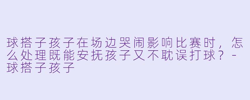 球搭子孩子在场边哭闹影响比赛时，怎么处理既能安抚孩子又不耽误打球？-球搭子孩子
