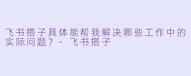 飞书搭子具体能帮我解决哪些工作中的实际问题？-飞书搭子