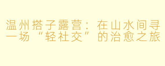 温州搭子露营:在山水间寻一场“轻社交”的治愈之旅