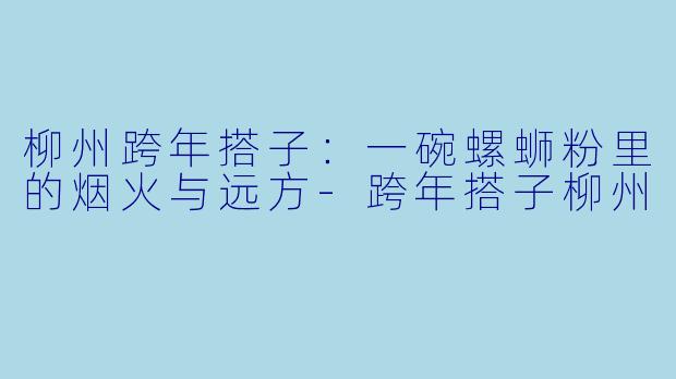 柳州跨年搭子：一碗螺蛳粉里的烟火与远方-跨年搭子柳州