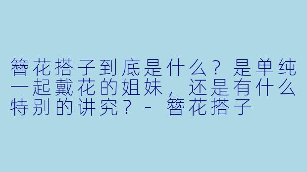 簪花搭子到底是什么？是单纯一起戴花的姐妹，还是有什么特别的讲究？-簪花搭子
