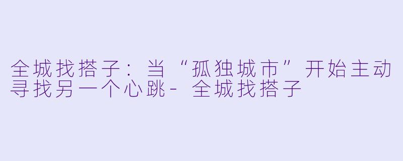 全城找搭子:当“孤独城市”开始主动寻找另一个心跳-全城找搭子