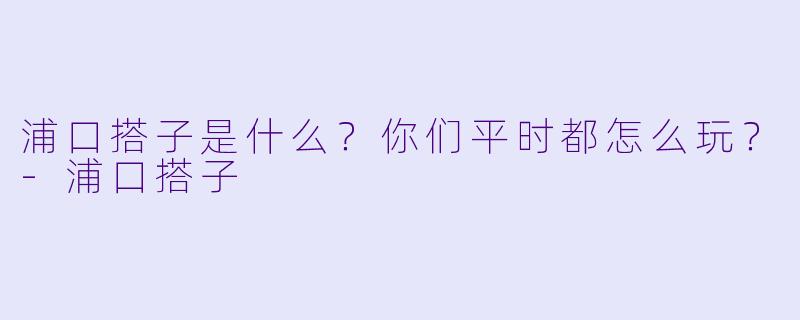 浦口搭子是什么？你们平时都怎么玩？-浦口搭子