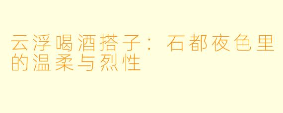 云浮喝酒搭子：石都夜色里的温柔与烈性