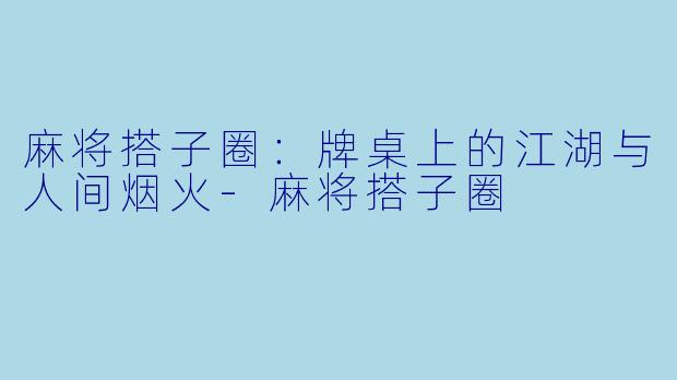 麻将搭子圈:牌桌上的江湖与人间烟火-麻将搭子圈