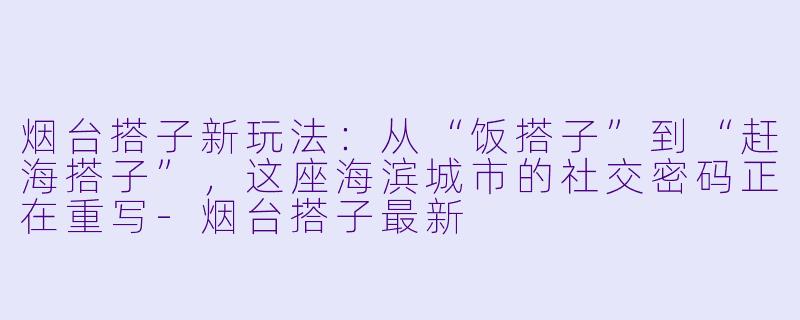 烟台搭子新玩法:从“饭搭子”到“赶海搭子”,这座海滨城市的社交密码正在重写-烟台搭子最新
