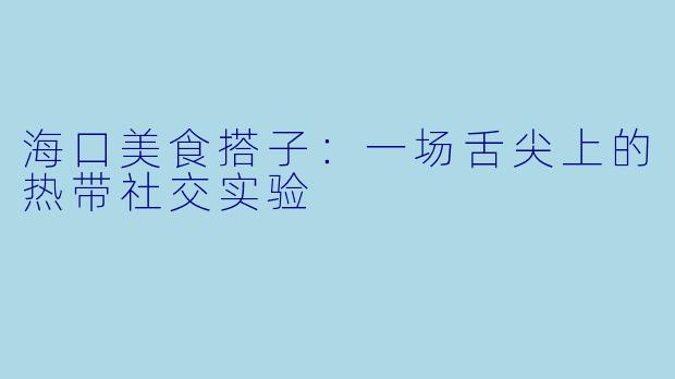 海口美食搭子:一场舌尖上的热带社交实验