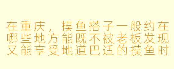 在重庆，摸鱼搭子一般约在哪些地方能既不被老板发现又能享受地道巴适的摸鱼时光？