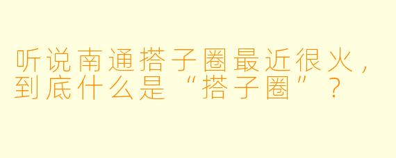 听说南通搭子圈最近很火,到底什么是“搭子圈”?