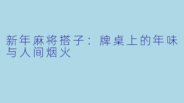 新年麻将搭子:牌桌上的年味与人间烟火