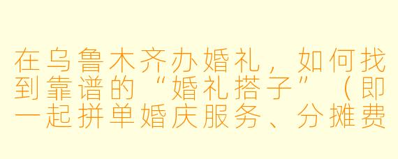 在乌鲁木齐办婚礼,如何找到靠谱的“婚礼搭子”(即一起拼单婚庆服务、分摊费用的新人)?