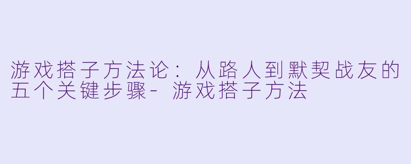 游戏搭子方法论:从路人到默契战友的五个关键步骤-游戏搭子方法