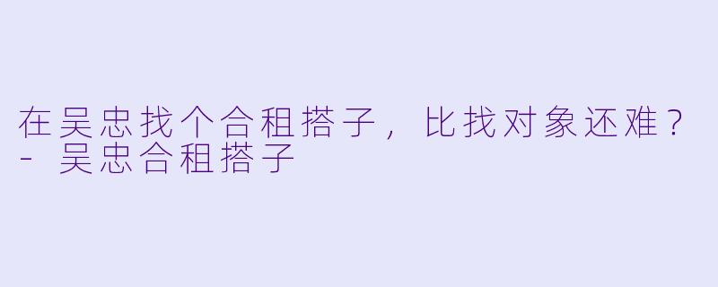 在吴忠找个合租搭子,比找对象还难?-吴忠合租搭子