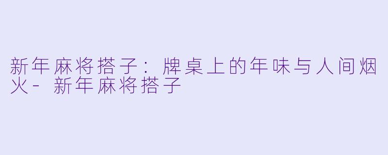 新年麻将搭子:牌桌上的年味与人间烟火-新年麻将搭子