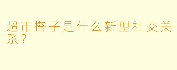 超市搭子是什么新型社交关系？