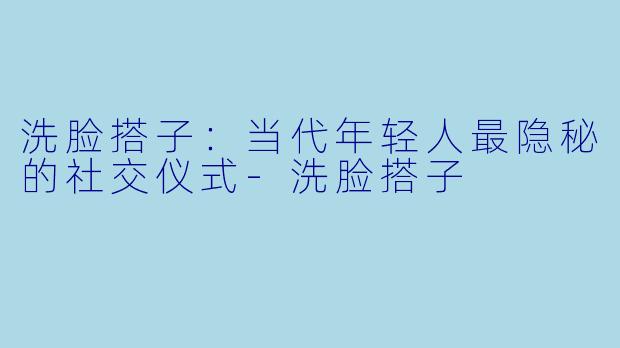 洗脸搭子:当代年轻人最隐秘的社交仪式-洗脸搭子
