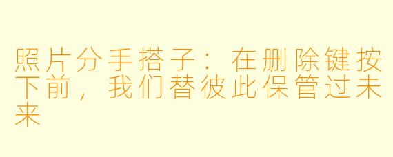 照片分手搭子:在删除键按下前,我们替彼此保管过未来