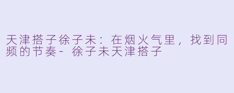 天津搭子徐子未:在烟火气里,找到同频的节奏-徐子未天津搭子