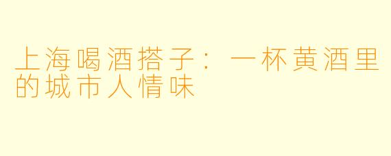 上海喝酒搭子:一杯黄酒里的城市人情味