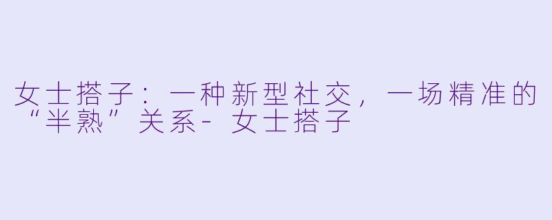 女士搭子:一种新型社交,一场精准的“半熟”关系-女士搭子