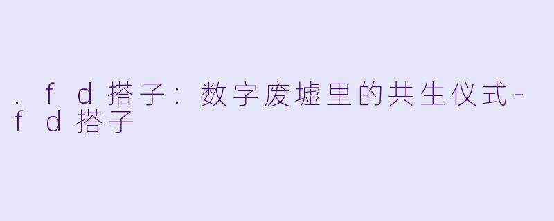 .fd搭子:数字废墟里的共生仪式-fd搭子