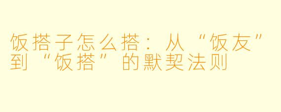 饭搭子怎么搭：从“饭友”到“饭搭”的默契法则