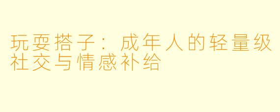 玩耍搭子:成年人的轻量级社交与情感补给