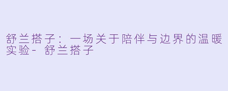 舒兰搭子:一场关于陪伴与边界的温暖实验-舒兰搭子