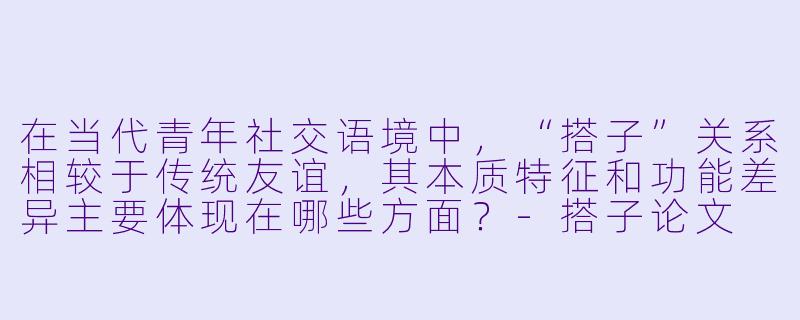 在当代青年社交语境中,“搭子”关系相较于传统友谊,其本质特征和功能差异主要体现在哪些方面?-搭子论文