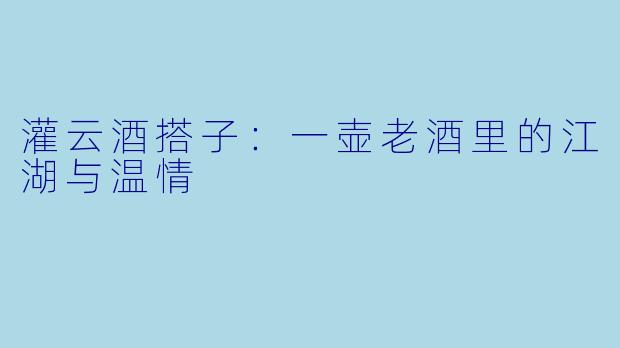 灌云酒搭子:一壶老酒里的江湖与温情