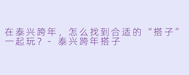 在泰兴跨年,怎么找到合适的“搭子”一起玩?-泰兴跨年搭子