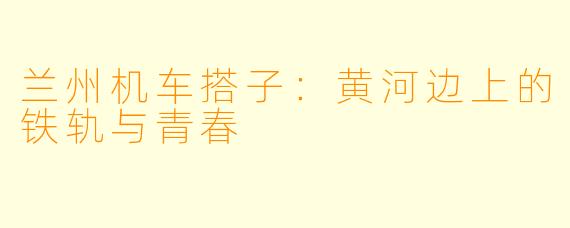 兰州机车搭子:黄河边上的铁轨与青春