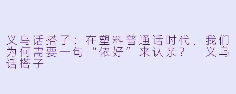 义乌话搭子:在塑料普通话时代,我们为何需要一句“侬好”来认亲?-义乌话搭子