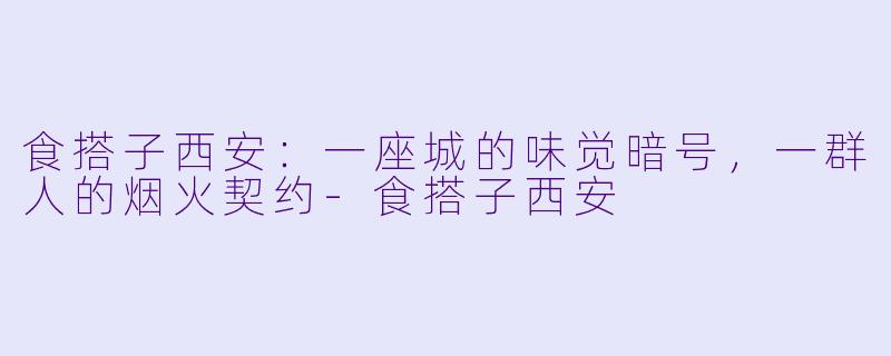 食搭子西安：一座城的味觉暗号，一群人的烟火契约-食搭子西安